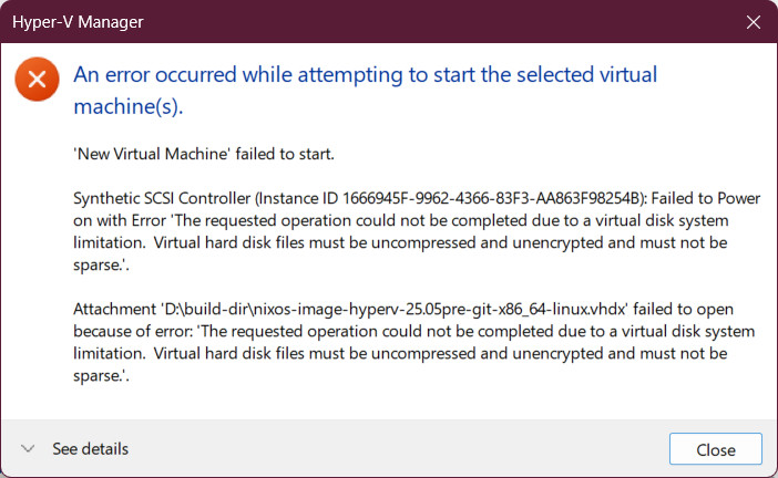 An error occurred
while attempting to start the selected virtual machine(s).
New Virtual Machine' failed to start.
Synthetic SCSI Controller
(Instance ID 1666945F-9962-4366-83F3-AA863F98254B):
Failed
to Power on with Error 'The requested operation couldn't be completed due to a virtual disk system limitation.
Virtual hard disk files must be uncompressed and unencrypted
and mustn't be sparse.'.
Attachment 'D:\build-dir\nixos-image-hyperv-25.05pre-git-x86_64-linux.vhdx'
failed to open because of error:
'The requested operation couldn't be completed due to a virtual disk system limitation.
Virtual hard disk files must be uncompressed and unencrypted
and must not be sparse.'.