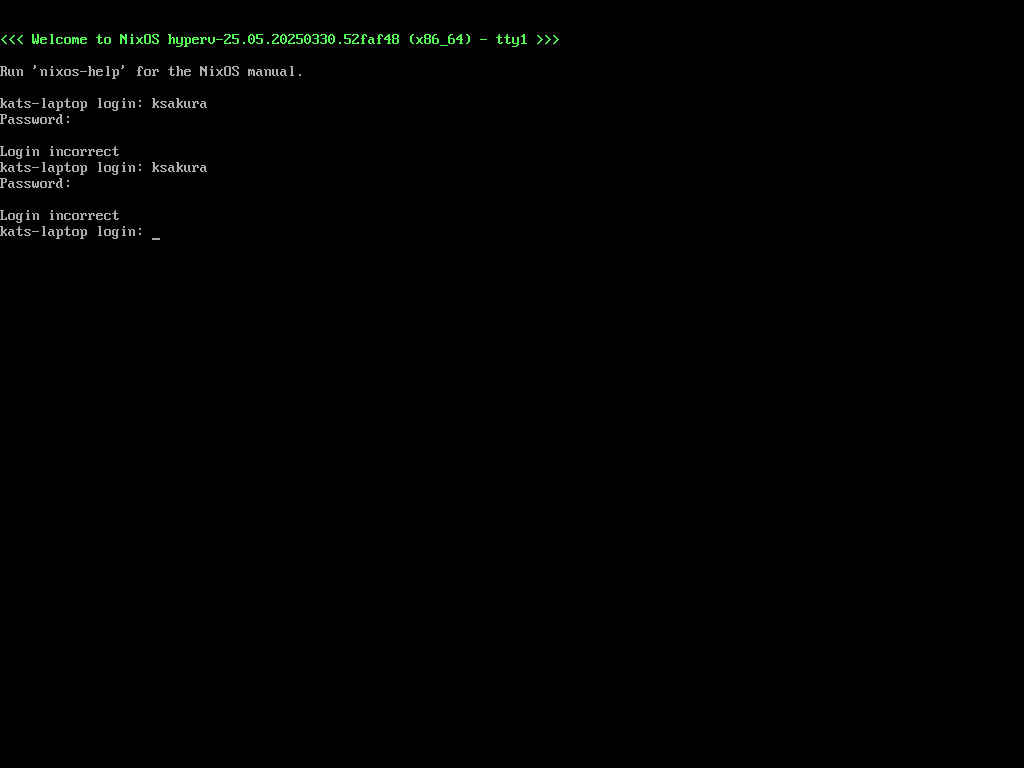<<< Welcome to NixOS hyperv-25.05.20250330.52faf48 (x86_64) - tty1 >>> Run 'nixos-help' for the NixOS manual. kats-laptop login: ksakura Password: <REDACTED> Login incorrect kats-laptop login: ksakura Password: <REDACTED> Login incorrect kats-laptop login: