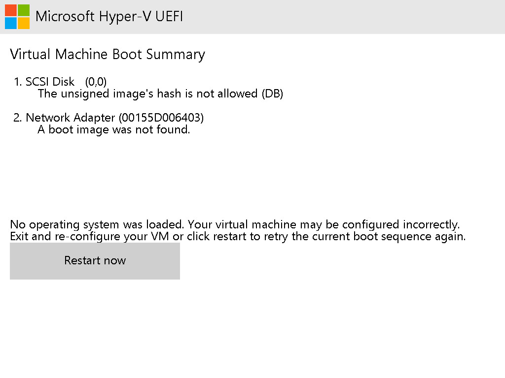Virtual Machine Boot Summary 1.
SCSI Disk (0,0)
The unsigned image's hash is not allowed (DB) 2. Network Adapter
(00155D006403) A boot image wasn't found.
No operating system was loaded.
Your virtual machine may be configured incorrectly.
Exit and re-configure your VM or click restart to retry the current boot sequence again.